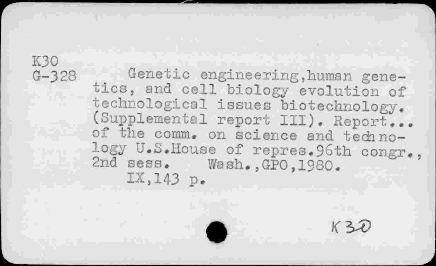 ﻿K30
G-328 u# Genetic engineering,human genetics, and cell biology evolution of technological issues biotechnology, (Supplemental report III), Report... of the comm, on science and technology U.S.House of repres.96th corgr,, 2nd sess. Wash.,GPO,1980.
IX,143 p.
